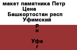 макет памятника Петр1 › Цена ­ 200 - Башкортостан респ., Уфимский р-н, Уфа г. Коллекционирование и антиквариат » Другое   